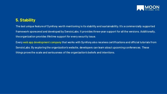5. Stability
The last unique feature of Symfony worth mentioning is its stability and sustainability. It’s a commercially supported
framework sponsored and developed by SensioLabs. It provides three-year support for all the versions. Additionally,
the organization provides lifetime support for every security issue.
Every web app development company that works with Symfony also receives certiﬁcations and official tutorials from
SensioLabs. By exploring the organization’s website, developers can learn about upcoming conferences. These
things prove the scale and seriousness of the organization’s beliefs and intentions.
 