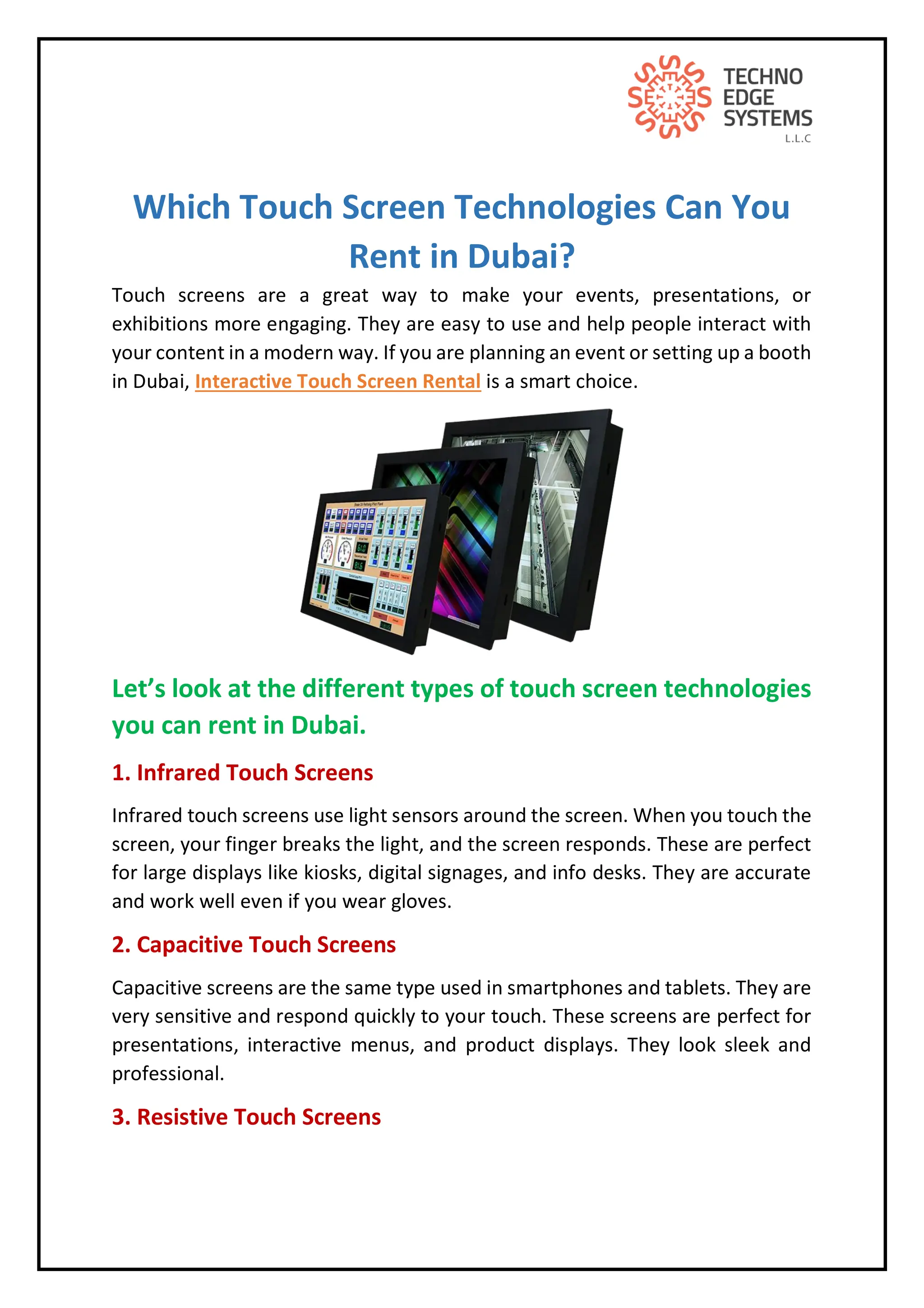 Which Touch Screen Technologies Can You
Rent in Dubai?
Touch screens are a great way to make your events, presentations, or
exhibitions more engaging. They are easy to use and help people interact with
your content in a modern way. If you are planning an event or setting up a booth
in Dubai, Interactive Touch Screen Rental is a smart choice.
Let’s look at the different types of touch screen technologies
you can rent in Dubai.
1. Infrared Touch Screens
Infrared touch screens use light sensors around the screen. When you touch the
screen, your finger breaks the light, and the screen responds. These are perfect
for large displays like kiosks, digital signages, and info desks. They are accurate
and work well even if you wear gloves.
2. Capacitive Touch Screens
Capacitive screens are the same type used in smartphones and tablets. They are
very sensitive and respond quickly to your touch. These screens are perfect for
presentations, interactive menus, and product displays. They look sleek and
professional.
3. Resistive Touch Screens
 