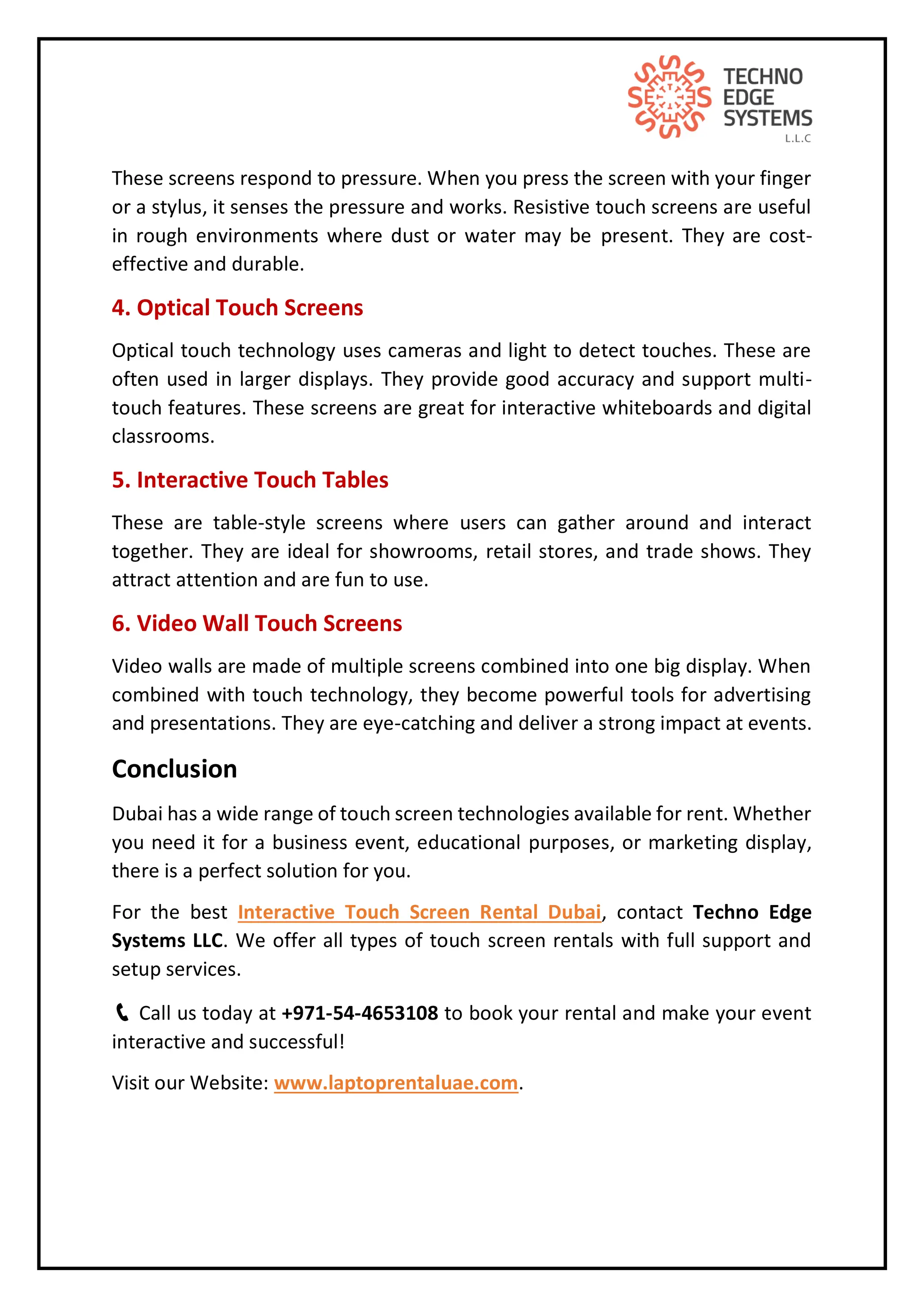 These screens respond to pressure. When you press the screen with your finger
or a stylus, it senses the pressure and works. Resistive touch screens are useful
in rough environments where dust or water may be present. They are cost-
effective and durable.
4. Optical Touch Screens
Optical touch technology uses cameras and light to detect touches. These are
often used in larger displays. They provide good accuracy and support multi-
touch features. These screens are great for interactive whiteboards and digital
classrooms.
5. Interactive Touch Tables
These are table-style screens where users can gather around and interact
together. They are ideal for showrooms, retail stores, and trade shows. They
attract attention and are fun to use.
6. Video Wall Touch Screens
Video walls are made of multiple screens combined into one big display. When
combined with touch technology, they become powerful tools for advertising
and presentations. They are eye-catching and deliver a strong impact at events.
Conclusion
Dubai has a wide range of touch screen technologies available for rent. Whether
you need it for a business event, educational purposes, or marketing display,
there is a perfect solution for you.
For the best Interactive Touch Screen Rental Dubai, contact Techno Edge
Systems LLC. We offer all types of touch screen rentals with full support and
setup services.
📞 Call us today at +971-54-4653108 to book your rental and make your event
interactive and successful!
Visit our Website: www.laptoprentaluae.com.
 