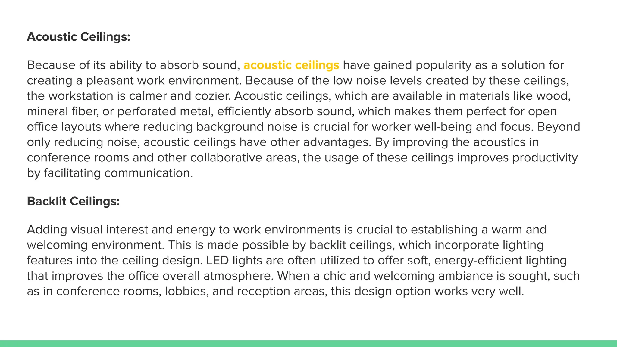 Acoustic Ceilings:
Because of its ability to absorb sound, acoustic ceilings have gained popularity as a solution for
creating a pleasant work environment. Because of the low noise levels created by these ceilings,
the workstation is calmer and cozier. Acoustic ceilings, which are available in materials like wood,
mineral ﬁber, or perforated metal, eﬃciently absorb sound, which makes them perfect for open
oﬃce layouts where reducing background noise is crucial for worker well-being and focus. Beyond
only reducing noise, acoustic ceilings have other advantages. By improving the acoustics in
conference rooms and other collaborative areas, the usage of these ceilings improves productivity
by facilitating communication.
Backlit Ceilings:
Adding visual interest and energy to work environments is crucial to establishing a warm and
welcoming environment. This is made possible by backlit ceilings, which incorporate lighting
features into the ceiling design. LED lights are often utilized to oﬀer soft, energy-eﬃcient lighting
that improves the oﬃce overall atmosphere. When a chic and welcoming ambiance is sought, such
as in conference rooms, lobbies, and reception areas, this design option works very well.
 