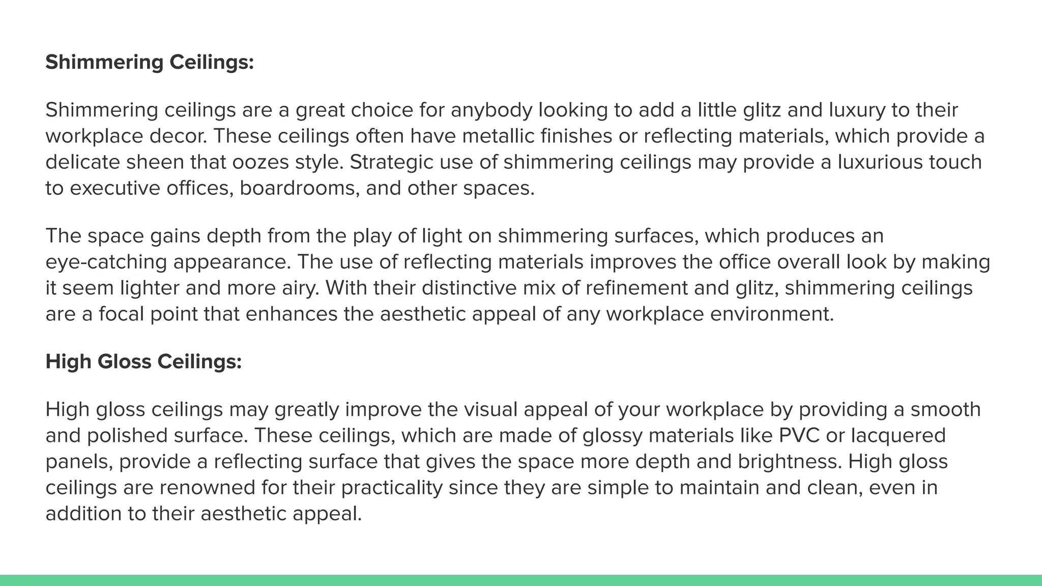 Shimmering Ceilings:
Shimmering ceilings are a great choice for anybody looking to add a little glitz and luxury to their
workplace decor. These ceilings often have metallic ﬁnishes or reﬂecting materials, which provide a
delicate sheen that oozes style. Strategic use of shimmering ceilings may provide a luxurious touch
to executive oﬃces, boardrooms, and other spaces.
The space gains depth from the play of light on shimmering surfaces, which produces an
eye-catching appearance. The use of reﬂecting materials improves the oﬃce overall look by making
it seem lighter and more airy. With their distinctive mix of reﬁnement and glitz, shimmering ceilings
are a focal point that enhances the aesthetic appeal of any workplace environment.
High Gloss Ceilings:
High gloss ceilings may greatly improve the visual appeal of your workplace by providing a smooth
and polished surface. These ceilings, which are made of glossy materials like PVC or lacquered
panels, provide a reﬂecting surface that gives the space more depth and brightness. High gloss
ceilings are renowned for their practicality since they are simple to maintain and clean, even in
addition to their aesthetic appeal.
 