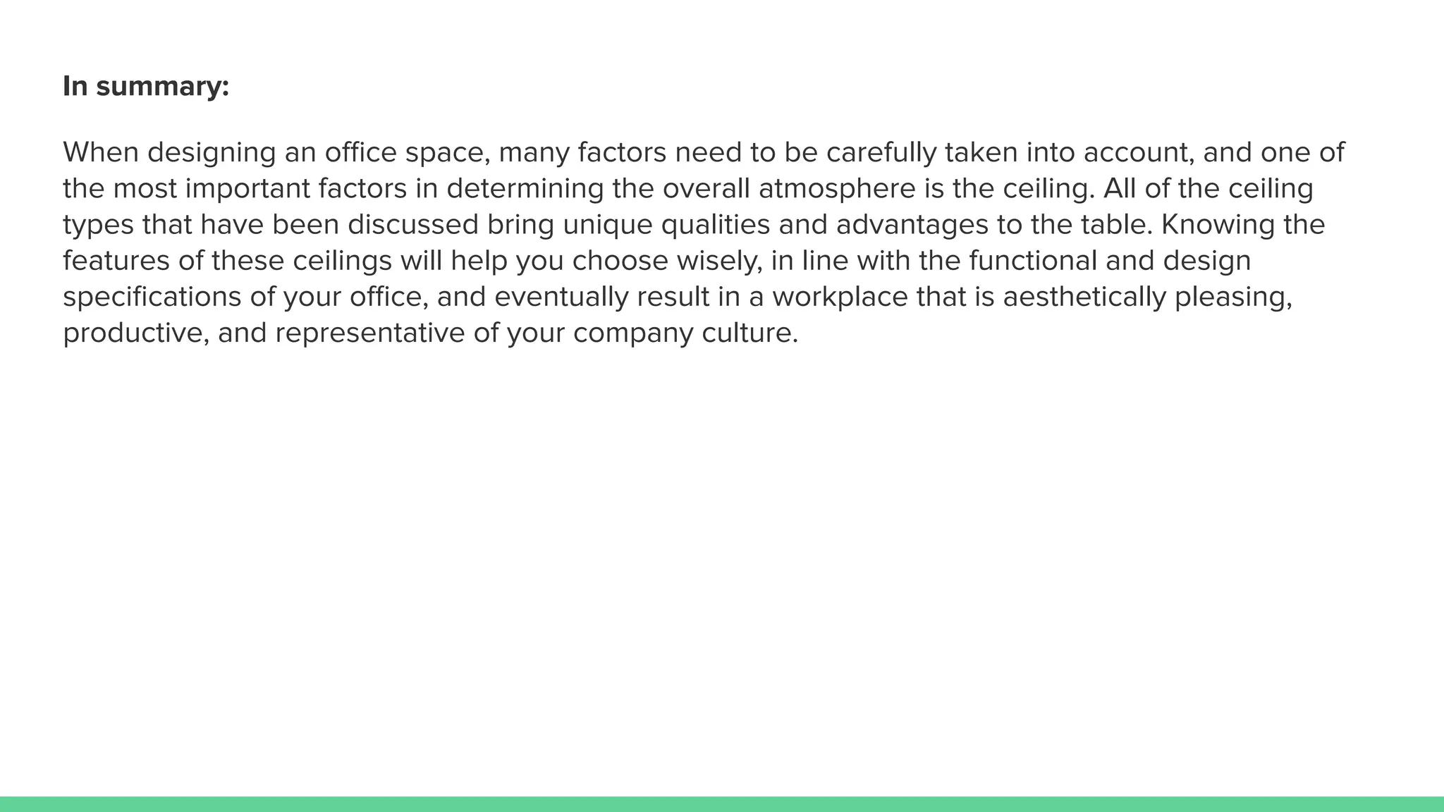 In summary:
When designing an oﬃce space, many factors need to be carefully taken into account, and one of
the most important factors in determining the overall atmosphere is the ceiling. All of the ceiling
types that have been discussed bring unique qualities and advantages to the table. Knowing the
features of these ceilings will help you choose wisely, in line with the functional and design
speciﬁcations of your oﬃce, and eventually result in a workplace that is aesthetically pleasing,
productive, and representative of your company culture.
 
