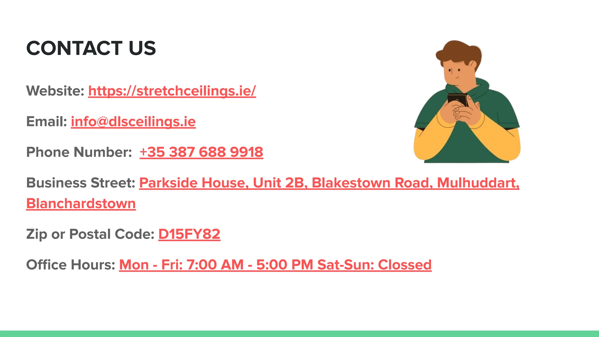 CONTACT US
Website: https://stretchceilings.ie/
Email: info@dlsceilings.ie
Phone Number: +35 387 688 9918
Business Street: Parkside House, Unit 2B, Blakestown Road, Mulhuddart,
Blanchardstown
Zip or Postal Code: D15FY82
Oﬃce Hours: Mon - Fri: 7:00 AM - 5:00 PM Sat-Sun: Clossed
 