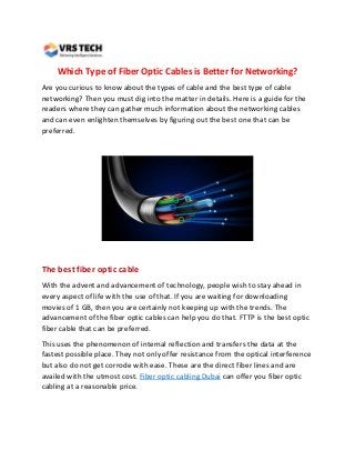 Which Type of Fiber Optic Cables is Better for Networking?
Are you curious to know about the types of cable and the best type of cable
networking? Then you must dig into the matter in details. Here is a guide for the
readers where they can gather much information about the networking cables
and can even enlighten themselves by figuring out the best one that can be
preferred.
The best fiber optic cable
With the advent and advancement of technology, people wish to stay ahead in
every aspect of life with the use of that. If you are waiting for downloading
movies of 1 GB, then you are certainly not keeping up with the trends. The
advancement of the fiber optic cables can help you do that. FTTP is the best optic
fiber cable that can be preferred.
This uses the phenomenon of internal reflection and transfers the data at the
fastest possible place. They not only offer resistance from the optical interference
but also do not get corrode with ease. These are the direct fiber lines and are
availed with the utmost cost. Fiber optic cabling Dubai can offer you fiber optic
cabling at a reasonable price.
 