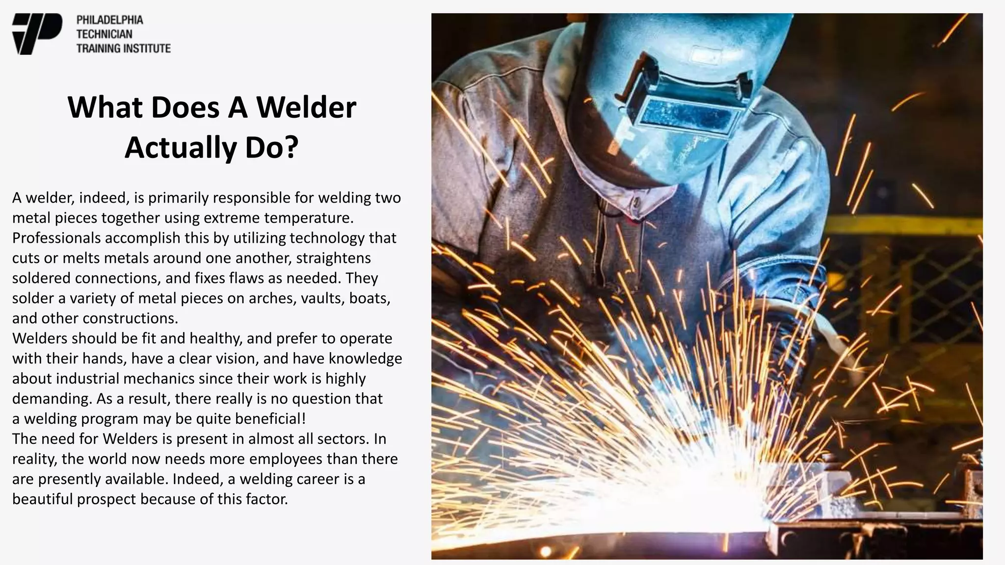 A welder, indeed, is primarily responsible for welding two
metal pieces together using extreme temperature.
Professionals accomplish this by utilizing technology that
cuts or melts metals around one another, straightens
soldered connections, and fixes flaws as needed. They
solder a variety of metal pieces on arches, vaults, boats,
and other constructions.
Welders should be fit and healthy, and prefer to operate
with their hands, have a clear vision, and have knowledge
about industrial mechanics since their work is highly
demanding. As a result, there really is no question that
a welding program may be quite beneficial!
The need for Welders is present in almost all sectors. In
reality, the world now needs more employees than there
are presently available. Indeed, a welding career is a
beautiful prospect because of this factor.
What Does A Welder
Actually Do?
 