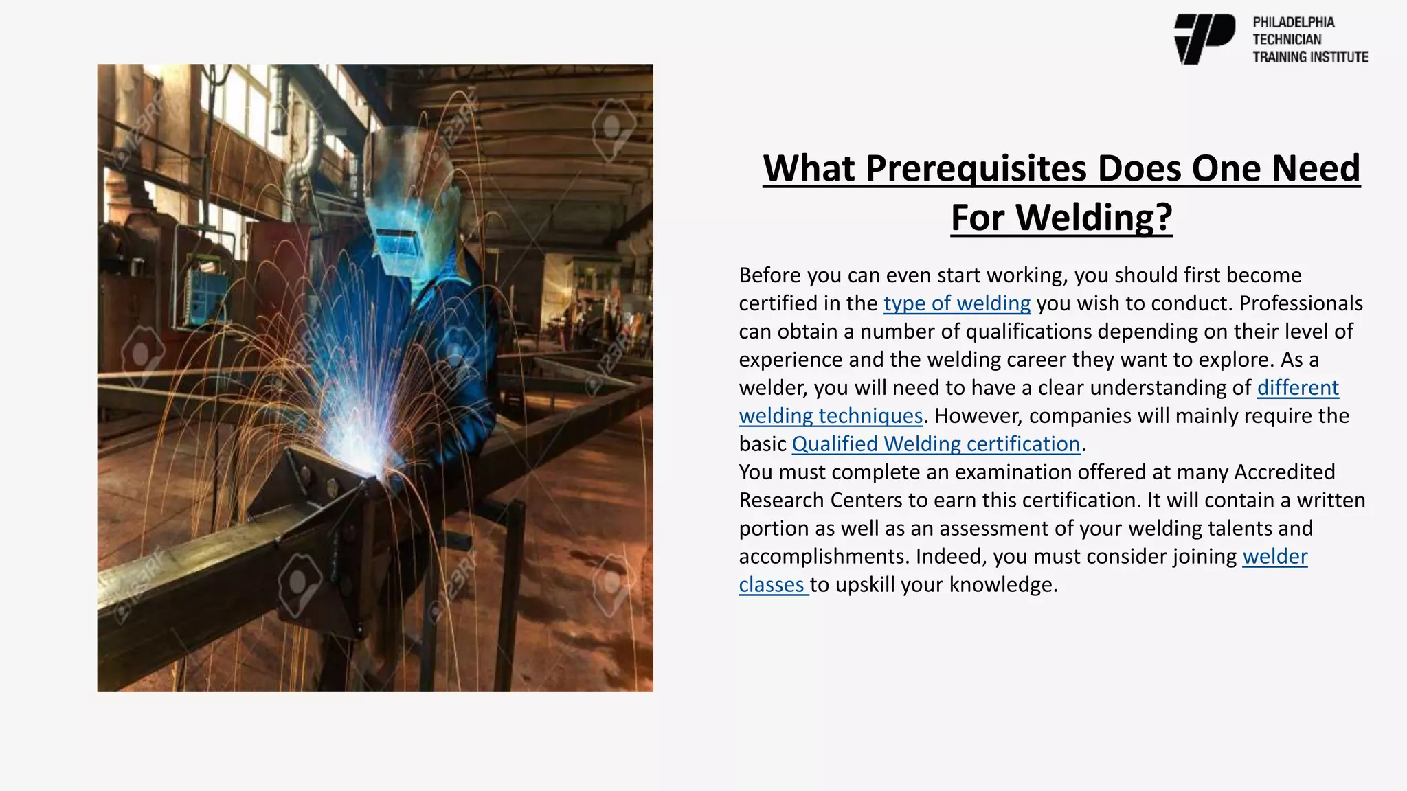 What Prerequisites Does One Need
For Welding?
Before you can even start working, you should first become
certified in the type of welding you wish to conduct. Professionals
can obtain a number of qualifications depending on their level of
experience and the welding career they want to explore. As a
welder, you will need to have a clear understanding of different
welding techniques. However, companies will mainly require the
basic Qualified Welding certification.
You must complete an examination offered at many Accredited
Research Centers to earn this certification. It will contain a written
portion as well as an assessment of your welding talents and
accomplishments. Indeed, you must consider joining welder
classes to upskill your knowledge.
 