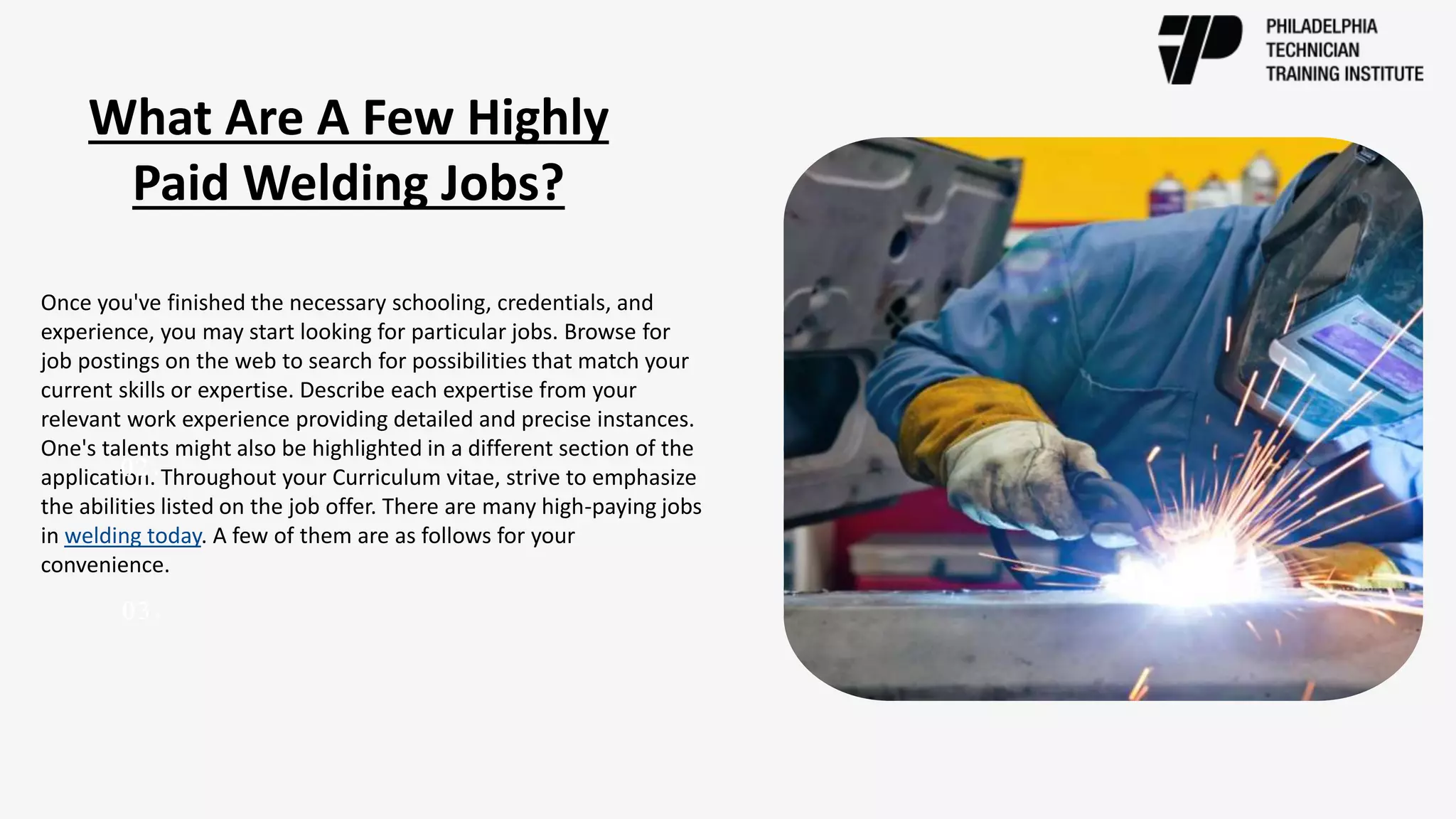 Once you've finished the necessary schooling, credentials, and
experience, you may start looking for particular jobs. Browse for
job postings on the web to search for possibilities that match your
current skills or expertise. Describe each expertise from your
relevant work experience providing detailed and precise instances.
One's talents might also be highlighted in a different section of the
application. Throughout your Curriculum vitae, strive to emphasize
the abilities listed on the job offer. There are many high-paying jobs
in welding today. A few of them are as follows for your
convenience.
02.
03.
What Are A Few Highly
Paid Welding Jobs?
 