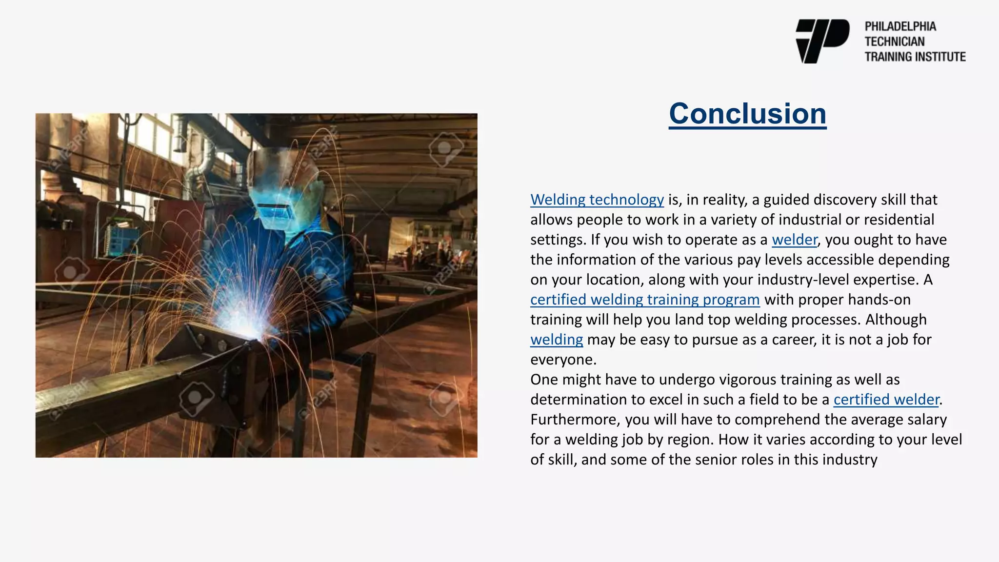 Conclusion
Welding technology is, in reality, a guided discovery skill that
allows people to work in a variety of industrial or residential
settings. If you wish to operate as a welder, you ought to have
the information of the various pay levels accessible depending
on your location, along with your industry-level expertise. A
certified welding training program with proper hands-on
training will help you land top welding processes. Although
welding may be easy to pursue as a career, it is not a job for
everyone.
One might have to undergo vigorous training as well as
determination to excel in such a field to be a certified welder.
Furthermore, you will have to comprehend the average salary
for a welding job by region. How it varies according to your level
of skill, and some of the senior roles in this industry
 