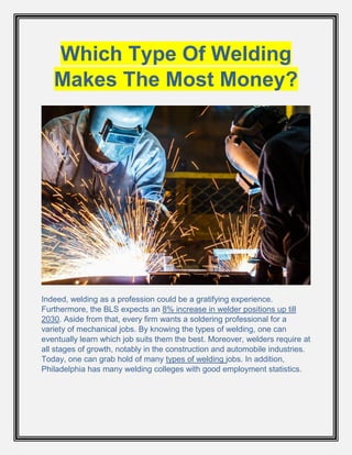 Which Type Of Welding
Makes The Most Money?
Indeed, welding as a profession could be a gratifying experience.
Furthermore, the BLS expects an 8% increase in welder positions up till
2030. Aside from that, every firm wants a soldering professional for a
variety of mechanical jobs. By knowing the types of welding, one can
eventually learn which job suits them the best. Moreover, welders require at
all stages of growth, notably in the construction and automobile industries.
Today, one can grab hold of many types of welding jobs. In addition,
Philadelphia has many welding colleges with good employment statistics.
 