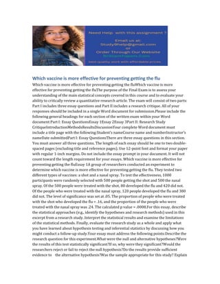 Which vaccine is more effective for preventing getting the flu
Which vaccine is more effective for preventing getting the fluWhich vaccine is more
effective for preventing getting the fluThe purpose of the Final Exam is to assess your
understanding of the main statistical concepts covered in this course and to evaluate your
ability to critically review a quantitative research article. The exam will consist of two parts:
Part I includes three essay questions and Part II includes a research critique. All of your
responses should be included in a single Word document for submission.Please include the
following general headings for each section of the written exam within your Word
document:Part I: Essay QuestionsEssay 1Essay 2Essay 3Part II: Research Study
CritiqueIntroductionMethodsResultsDiscussionYour complete Word document must
include a title page with the following:Student’s nameCourse name and numberInstructor’s
nameDate submittedPart I: Essay QuestionsThere are three essay questions in this section.
You must answer all three questions. The length of each essay should be one to two double-
spaced pages (excluding title and reference pages). Use 12-point font and format your paper
with regular 1-inch margins. Do not include the essay prompt in your document. It will not
count toward the length requirement for your essays. Which vaccine is more effective for
preventing getting the fluEssay 1A group of researchers conducted an experiment to
determine which vaccine is more effective for preventing getting the flu. They tested two
different types of vaccines: a shot and a nasal spray. To test the effectiveness, 1000
participants were randomly selected with 500 people getting the shot and 500 the nasal
spray. Of the 500 people were treated with the shot, 80 developed the flu and 420 did not.
Of the people who were treated with the nasal spray, 120 people developed the flu and 380
did not. The level of significance was set at .05. The proportion of people who were treated
with the shot who developed the flu = .16, and the proportion of the people who were
treated with the nasal spray was .24. The calculated p value = .0008.For this essay, describe
the statistical approaches (e.g., identify the hypotheses and research methods) used in this
excerpt from a research study. Interpret the statistical results and examine the limitations
of the statistical methods. Finally, evaluate the research study as a whole and apply what
you have learned about hypothesis testing and inferential statistics by discussing how you
might conduct a follow-up study.Your essay must address the following points:Describe the
research question for this experiment.What were the null and alternative hypotheses?Were
the results of this test statistically significant?If so, why were they significant?Would the
researchers reject or fail to reject the null hypothesis?Do the results provide sufficient
evidence to the alternative hypothesis?Was the sample appropriate for this study? Explain
 