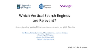 Which	
  Ver)cal	
  Search	
  Engines	
  	
  
are	
  Relevant?	
  
Understanding	
  Ver)cal	
  Relevance	
  Assessments	
  for	
  Web	
  Queries	
  
	
  
Ke	
  Zhou1,	
  Ronan	
  Cummins2,	
  Mounia	
  Lalmas3,	
  Joemon	
  M.	
  Jose1	
  
1University	
  of	
  Glasgow	
  	
  
2University	
  of	
  Greenwich	
  	
  
3Yahoo!	
  Labs	
  Barcelona	
  
WWW	
  2013,	
  Rio	
  de	
  Janeiro	
  
 