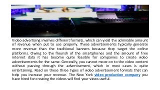 Video advertising involves different formats, which can yield the admirable amount
of revenue when put to use properly. These advertisements typically generate
more revenue than the traditional banners because they target the online
platforms. Owing to the flourish of the smartphones and the amount of free
internet data it has become quite feasible for companies to create video
advertisements for the same. Generally, you cannot move on to the video content
without passing through the advertisement, which in most cases is quite
entertaining. Read on these three types of video advertisement formats that can
help you increase your revenue. The New York video production company you
have hired for creating the videos will find your views useful.
 