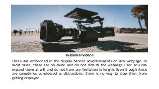 In-banner videos
These are embedded in the display banner advertisements on any webpage. In
most cases, these are on mute and do not disturb the webpage user. You can
expand them at will and do not have any limitation in length. Even though these
are sometimes considered as distractions, there is no way to stop them from
getting displayed.
 