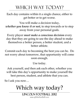 Which Way Today?
 Each day contains within it a single chance, either to
             get better or to get worse.
          You will make a decision today,
whether you know it or not, to step towards or to step
          away from your personal goals.
 Every player must make a conscious decision every
 day that they are going to use the day ahead to make
  themselves a better person, a better student, and a
                     better athlete.
Commit each day to becoming the best you can be. Do
not worry about tomorrow, that opportunity will come
                   soon enough.
                       Use today.
 Ask yourself, and then ask each other, whether you
 will take this day’s opportunity to make yourself the
    best person, student, and athlete that you can.
So I ask you now…

        Which way today?
             Lincoln Football 2012
                    www.splitterfootball.com
 