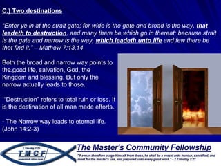 C.) Two destinations “ Enter ye in at the strait gate; for wide is the gate and broad is the way,  that leadeth to destruction , and many there be which go in thereat; because strait is the gate and narrow is the way,  which leadeth unto life  and few there be that find it.” – Mathew 7:13,14  Both the broad and narrow way points to the good life, salvation, God, the Kingdom and blessing. But only the narrow actually leads to those.  “ Destruction” refers to total ruin or loss. It is the destination of all man made efforts.  - The Narrow way leads to eternal life. (John 14:2-3) 
