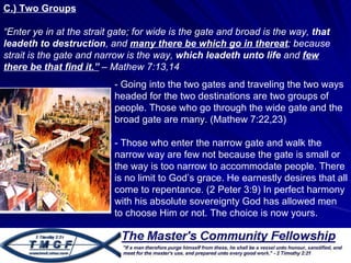 C.) Two Groups “ Enter ye in at the strait gate; for wide is the gate and broad is the way,  that leadeth to destruction , and  many there be which go in thereat ; because strait is the gate and narrow is the way,  which leadeth unto life  and  few there be that find it.”  – Mathew 7:13,14  - Going into the two gates and traveling the two ways headed for the two destinations are two groups of people. Those who go through the wide gate and the broad gate are many. (Mathew 7:22,23) - Those who enter the narrow gate and walk the narrow way are few not because the gate is small or the way is too narrow to accommodate people. There is no limit to God’s grace. He earnestly desires that all come to repentance. (2 Peter 3:9) In perfect harmony with his absolute sovereignty God has allowed men to choose Him or not. The choice is now yours.  