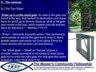 II – The contrast A.) The Two Gates “ Enter ye in at the strait gate ; for wide is the gate and broad is the way, that leadeth to destruction, and many there be which go in thereat; because strait is the gate and narrow is the way, which leadeth unto life and few there be that find it.” – Mathew 7:13,14  “ Enter” – demands a specific action. The command is not to ponder or admire the gate but to enter it. Many people respect and praise our Lord Jesus Christ but never receive Him as their Lord and Saviour.  the “Strait gate” – “Strait” or “Narrow” picture a turnstile. Jesus command is not simply to enter some gate but to enter the right gate, the only gate that leads to heaven. (John 10:9, Acts 4:12) 