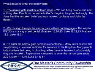 What it takes to enter the narrow gate: 1.) The narrow gate must be entered alone  – We can bring no one else and nothing else. People do not come to God’s Kingdom by group but singly. The Jews had the mistaken belief and was rebuked by Jesus and John the Baptist.  2.) We must go through the narrow gate without our baggage  – The way to the cross is a way of self denial. (Mathew 16:24,25, Luke 18:22,23, Mathew 18:3, Luke 18:3) 3.) To enter the narrow gate demands repentance  – Many Jews believe that simply being a Jew was sufficient for entrance to the Kingdom. Many people today believe that being in church qualifies them for heaven. Unfortunately they are mistaken. Repentance is required to enter the narrow gate. (Acts 20:21, Mark 1:14,15, Luke 3:1 to 6) 