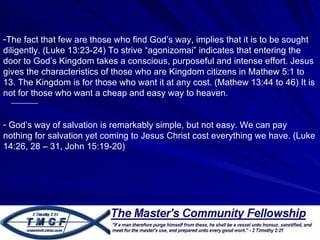 The fact that few are those who find God’s way, implies that it is to be sought diligently. (Luke 13:23-24) To strive “agonizomai” indicates that entering the door to God’s Kingdom takes a conscious, purposeful and intense effort. Jesus gives the characteristics of those who are Kingdom citizens in Mathew 5:1 to 13. The Kingdom is for those who want it at any cost. (Mathew 13:44 to 46) It is not for those who want a cheap and easy way to heaven.  God’s way of salvation is remarkably simple, but not easy. We can pay nothing for salvation yet coming to Jesus Christ cost everything we have. (Luke 14:26, 28 – 31, John 15:19-20) 