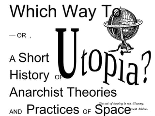 Which Way To  — OR  , A  Short  History   OF   Anarchist Theories   AND  Practices   OF  Space topia? U The act of hoping is not illusory.   — Benoît Malon. 