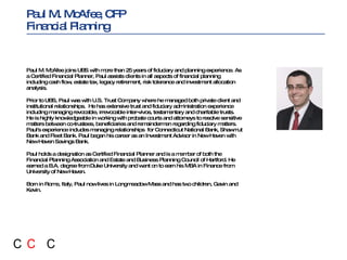 Paul M. McAfee joins UBS with more than 25 years of fiduciary and planning experience. As a Certified Financial Planner, Paul assists clients in all aspects of financial planning including cash flow, estate tax, legacy retirement, risk tolerance and investment allocation analysis. Prior to UBS, Paul was with U.S. Trust Company where he managed both private client and institutional relationships.  He has extensive trust and fiduciary administration experience including managing revocable, irrevocable inter-vivos, testamentary and charitable trusts. He is highly knowledgeable in working with probate courts and attorneys to resolve sensitive matters between co-trustees, beneficiaries and remaindermen regarding fiduciary matters. Paul's experience includes managing relationships  for Connecticut National Bank, Shawmut Bank and Fleet Bank. Paul began his career as an Investment Advisor in New Haven with New Haven Savings Bank. Paul holds a designation as Certified Financial Planner and is a member of both the Financial Planning Association and Estate and Business Planning Council of Hartford. He earned a B.A. degree from Duke University and went on to earn his MBA in Finance from University of New Haven.  Born in Rome, Italy, Paul now lives in Longmeadow Mass and has two children, Gavin and Kevin. Paul M. McAfee, CFP  Financial Planning  