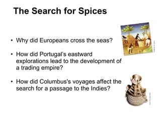 1


The Search for Spices


• Why did Europeans cross the seas?

• How did Portugal’s eastward
  explorations lead to the development of
  a trading empire?

• How did Columbus's voyages affect the
  search for a passage to the Indies?
 