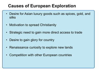 Causes of European Exploration
• Desire for Asian luxury goods such as spices, gold, and
  silks

• Motivation to spread Christianity

• Strategic need to gain more direct access to trade

• Desire to gain glory for country

• Renaissance curiosity to explore new lands

• Competition with other European countries
 