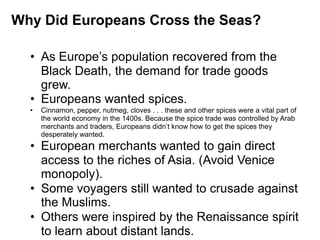 1


Why Did Europeans Cross the Seas?

  • As Europe’s population recovered from the
    Black Death, the demand for trade goods
    grew.
  • Europeans wanted spices.
  •   Cinnamon, pepper, nutmeg, cloves . . . these and other spices were a vital part of
      the world economy in the 1400s. Because the spice trade was controlled by Arab
      merchants and traders, Europeans didn’t know how to get the spices they
      desperately wanted.
  • European merchants wanted to gain direct
    access to the riches of Asia. (Avoid Venice
    monopoly).
  • Some voyagers still wanted to crusade against
    the Muslims.
  • Others were inspired by the Renaissance spirit
    to learn about distant lands.
 