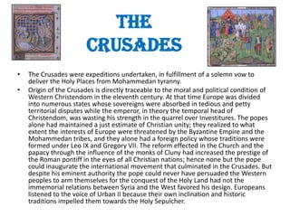 The
                        Crusades
•   The Crusades were expeditions undertaken, in fulfillment of a solemn vow to
    deliver the Holy Places from Mohammedan tyranny.
•   Origin of the Crusades is directly traceable to the moral and political condition of
    Western Christendom in the eleventh century. At that time Europe was divided
    into numerous states whose sovereigns were absorbed in tedious and petty
    territorial disputes while the emperor, in theory the temporal head of
    Christendom, was wasting his strength in the quarrel over Investitures. The popes
    alone had maintained a just estimate of Christian unity; they realized to what
    extent the interests of Europe were threatened by the Byzantine Empire and the
    Mohammedan tribes, and they alone had a foreign policy whose traditions were
    formed under Leo IX and Gregory VII. The reform effected in the Church and the
    papacy through the influence of the monks of Cluny had increased the prestige of
    the Roman pontiff in the eyes of all Christian nations; hence none but the pope
    could inaugurate the international movement that culminated in the Crusades. But
    despite his eminent authority the pope could never have persuaded the Western
    peoples to arm themselves for the conquest of the Holy Land had not the
    immemorial relations between Syria and the West favored his design. Europeans
    listened to the voice of Urban II because their own inclination and historic
    traditions impelled them towards the Holy Sepulcher.
 