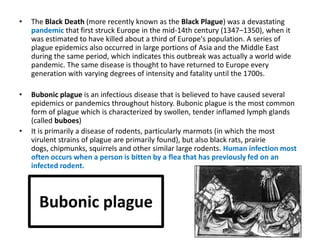•   The Black Death (more recently known as the Black Plague) was a devastating
    pandemic that first struck Europe in the mid-14th century (1347–1350), when it
    was estimated to have killed about a third of Europe's population. A series of
    plague epidemics also occurred in large portions of Asia and the Middle East
    during the same period, which indicates this outbreak was actually a world wide
    pandemic. The same disease is thought to have returned to Europe every
    generation with varying degrees of intensity and fatality until the 1700s.

•   Bubonic plague is an infectious disease that is believed to have caused several
    epidemics or pandemics throughout history. Bubonic plague is the most common
    form of plague which is characterized by swollen, tender inflamed lymph glands
    (called buboes)
•   It is primarily a disease of rodents, particularly marmots (in which the most
    virulent strains of plague are primarily found), but also black rats, prairie
    dogs, chipmunks, squirrels and other similar large rodents. Human infection most
    often occurs when a person is bitten by a flea that has previously fed on an
    infected rodent.



      Bubonic plague
 