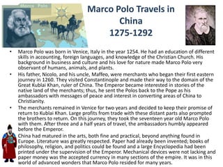 Marco Polo Travels in
                                         China
                                      1275-1292
•   Marco Polo was born in Venice, Italy in the year 1254. He had an education of different
    skills in accounting, foreign languages, and knowledge of the Christian Church. His
    background in business and culture and his love for nature made Marco Polo very
    observant of humans, animals, and plants.
•   His father, Nicolo, and his uncle, Maffeo, were merchants who began their first eastern
    journey in 1260. They visited Constantinople and made their way to the domain of the
    Great Kublai Khan, ruler of China. The Emperor became interested in stories of the
    native land of the merchants; thus, he sent the Polos back to the Pope as his
    ambassadors with messages of peace and interest in converting areas of China to
    Christianity.
•   The merchants remained in Venice for two years and decided to keep their promise of
    return to Kublai Khan. Large profits from trade with these distant parts also prompted
    the brothers to return. On this journey, they took the seventeen year old Marco Polo
    with them. After three and a half years of travel, the ambassadors humbly appeared
    before the Emperor.
•   China had matured in the arts, both fine and practical, beyond anything found in
    Europe. Literature was greatly respected. Paper had already been invented; books of
    philosophy, religion, and politics could be found and a large Encyclopedia had been
    printed under the supervision of the Emperor. Mechanical devices were not lacking and
    paper money was the accepted currency in many sections of the empire. It was in this
    world of advanced wonders that Marco Polo resided for many years.
 