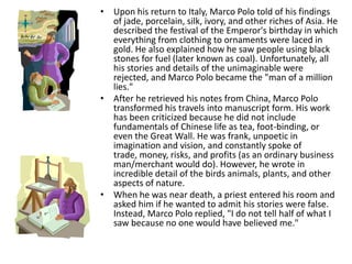 • Upon his return to Italy, Marco Polo told of his findings
  of jade, porcelain, silk, ivory, and other riches of Asia. He
  described the festival of the Emperor's birthday in which
  everything from clothing to ornaments were laced in
  gold. He also explained how he saw people using black
  stones for fuel (later known as coal). Unfortunately, all
  his stories and details of the unimaginable were
  rejected, and Marco Polo became the "man of a million
  lies."
• After he retrieved his notes from China, Marco Polo
  transformed his travels into manuscript form. His work
  has been criticized because he did not include
  fundamentals of Chinese life as tea, foot-binding, or
  even the Great Wall. He was frank, unpoetic in
  imagination and vision, and constantly spoke of
  trade, money, risks, and profits (as an ordinary business
  man/merchant would do). However, he wrote in
  incredible detail of the birds animals, plants, and other
  aspects of nature.
• When he was near death, a priest entered his room and
  asked him if he wanted to admit his stories were false.
  Instead, Marco Polo replied, "I do not tell half of what I
  saw because no one would have believed me."
 