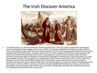 The Irish Discover America




•   In the fifth century, St. Patrick started the christening of the Irish. The Irish quickly accepted the new religion,
    and soon started to make voyages of their own. In 563, St. Columba established a monastery on the island of
    Iona, on the Scottish coast, and from Iona and other places, the Irish not only preached among the Picts, but also
    traveled onto the Atlantic Ocean. A famous story is the one of the voyages of St. Brendan, who traveled to the
    Atlantic to find the Promised Land of the Saints. According to the story, he found several islands and had a
    number of adventures before finding this promised land. Although St. Brendan was a historical person, the story
    was probably not that of his voyage, but a combination of stories from several Irish monks. There is discussion
    about the nature of the islands that are described. The Orkneys, Faeroe and Iceland are almost certainly
    included, but historians do not agree whether some of the descriptions are about the Azores, Newfoundland and
    other lands in America. What is certain, is that the Irish later established themselves in Faeroe, and, from the
    late eighth century onwards, Iceland. After the arrival of the Vikings they may have left Iceland for Greenland,
    but nothing has been heard of this colony since.
 