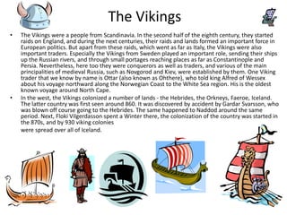 The Vikings
•   The Vikings were a people from Scandinavia. In the second half of the eighth century, they started
    raids on England, and during the next centuries, their raids and lands formed an important force in
    European politics. But apart from these raids, which went as far as Italy, the Vikings were also
    important traders. Especially the Vikings from Sweden played an important role, sending their ships
    up the Russian rivers, and through small portages reaching places as far as Constantinople and
    Persia. Nevertheless, here too they were conquerors as well as traders, and various of the main
    principalities of medieval Russia, such as Novgorod and Kiev, were established by them. One Viking
    trader that we know by name is Ottar (also known as Ohthere), who told king Alfred of Wessex
    about his voyage northward along the Norwegian Coast to the White Sea region. His is the oldest
    known voyage around North Cape.
•   In the west, the Vikings colonized a number of lands - the Hebrides, the Orkneys, Faeroe, Iceland.
    The latter country was first seen around 860. It was discovered by accident by Gardar Svarsson, who
    was blown off course going to the Hebrides. The same happened to Naddod around the same
    period. Next, Floki Vilgerdasson spent a Winter there, the colonization of the country was started in
    the 870s, and by 930 viking colonies
    were spread over all of Iceland.
 