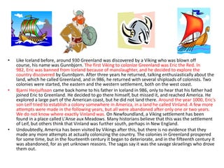 •   Like Iceland before, around 930 Greenland was discovered by a Viking who was blown off
    course, his name was Gunnbjorn. The first Viking to colonize Greenland was Eric the Red. In
    982, Eric was banned from Iceland because of manslaughter, and he decided to explore the
    country discovered by Gunnbjorn. After three years he returned, talking enthusiastically about the
    land, which he called Greenland, and in 986, he returned with several shiploads of colonists. Two
    colonies were started, the eastern and the western settlement, both on the west coast.
•   Bjarni Herjulfsson came back home to his father in Iceland in 986, only to hear that his father had
    joined Eric to Greenland. He decided to go there himself, but missed it, and reached America. He
    explored a large part of the American coast, but he did not land there. Around the year 1000, Eric's
    son Leif tried to establish a colony somewhere in America, in a land he called Vinland. A few more
    attempts were made in the following years, but all were abandoned after only one or two years.
    We do not know where exactly Vinland was. On Newfoundland, a Viking settlement has been
    found in a place called L'Anse aux Meadows. Many historians believe that this was the settlement
    of Leif, but others think that Vinland was further south, perhaps in New England.
•   Undoubtedly, America has been visited by Vikings after this, but there is no evidence that they
    made any more attempts at actually colonizing the country. The colonies in Greenland prospered
    for some time, but in the fourteenth century it began to deteriorate, and in the fifteenth century it
    was abandoned, for as yet unknown reasons. The sagas say it was the savage skraelings who drove
    them out.
 