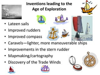 Inventions leading to the
                Age of Exploration


•   Lateen sails
•   Improved rudders
•   Improved compass
•   Caravels—lighter, more maneuverable ships
•   Improvements in the stern rudder
•   Mapmaking/cartography
•   Discovery of the Trade Winds
 
