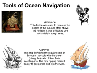 1

Tools of Ocean Navigation

                            Astrolabe
               This device was used to measure the
                angles of the sun and stars above
                 the horizon. It was difficult to use
                     accurately in rough seas.




                        Caravel
         This ship combined the square sails of
           European vessels with the lateen
              (triangular) sails of their Arab
         counterparts. The new rigging made it
         easier to sail across and into the wind.
 