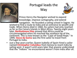 Portugal leads the
                            Way
•            Prince Henry the Navigator wished to expand
•            knowledge, improve cartography, and extend
•            navigation. He founded a sailing school in Sagres. He
  wished to find a route to India and an entrance to wealth and
  trade. When Henry died in 1460, his sailors had only reached
  as far as the Canary Islands in West Africa. Twenty-eight years
  later, Bartholomeu Dias proved that Africa could be
  circumnavigated when he reached the southern tip of the
  continent. This is now known as the "Cape of Good Hope." In
  1499, Vasco da Gama was the first sailor to travel from
  Portugal to India.
• Just a few years earlier, Queen Isabella of Spain hired a sailor
  named Christopher Columbus from Genoa to reach India by
  sailing west. It wasn't until years later that anyone understood
  that the "Indians" he encountered weren't from India after all.
 