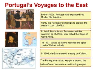 1

Portugal’s Voyages to the East
             By the 1400s, Portugal had expanded into
             Muslim North Africa.

             Henry the Navigator sent ships to explore the
             western coast of Africa.

             In 1488, Bartholomeu Dias rounded the
             southern tip of Africa, later called the Cape of
             Good Hope.

             In 1497, Vasco da Gama reached the spice
             port of Calicut in India.


             In 1502, da Gama forced a treaty on Calicut.

            The Portuguese seized key ports around the
            Indian Ocean to create a vast trading empire.
 