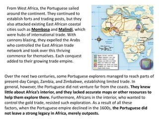 From West Africa, the Portuguese sailed
 around the continent. They continued to
 establish forts and trading posts, but they
 also attacked existing East African coastal
 cities such as Mombasa and Malindi, which
 were hubs of international trade. With
 cannons blazing, they expelled the Arabs
 who controlled the East African trade
 network and took over this thriving
 commerce for themselves. Each conquest
 added to their growing trade empire.


Over the next two centuries, some Portuguese explorers managed to reach parts of
present-day Congo, Zambia, and Zimbabwe, establishing limited trade. In
general, however, the Portuguese did not venture far from the coasts. They knew
little about Africa’s interior, and they lacked accurate maps or other resources to
help them explore there. Furthermore, Africans in the interior, who wanted to
control the gold trade, resisted such exploration. As a result of all these
factors, when the Portuguese empire declined in the 1600s, the Portuguese did
not leave a strong legacy in Africa, merely outposts.
 