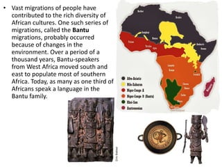 • Vast migrations of people have
  contributed to the rich diversity of
  African cultures. One such series of
  migrations, called the Bantu
  migrations, probably occurred
  because of changes in the
  environment. Over a period of a
  thousand years, Bantu-speakers
  from West Africa moved south and
  east to populate most of southern
  Africa. Today, as many as one third of
  Africans speak a language in the
  Bantu family.
 