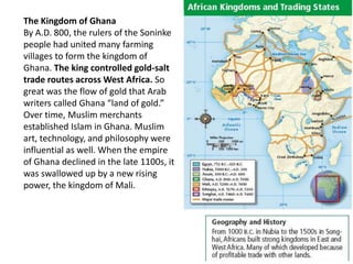 The Kingdom of Ghana
By A.D. 800, the rulers of the Soninke
people had united many farming
villages to form the kingdom of
Ghana. The king controlled gold-salt
trade routes across West Africa. So
great was the flow of gold that Arab
writers called Ghana “land of gold.”
Over time, Muslim merchants
established Islam in Ghana. Muslim
art, technology, and philosophy were
influential as well. When the empire
of Ghana declined in the late 1100s, it
was swallowed up by a new rising
power, the kingdom of Mali.
 