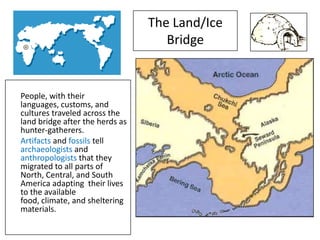 The Land/Ice
                                    Bridge


People, with their
languages, customs, and
cultures traveled across the
land bridge after the herds as
hunter-gatherers.
Artifacts and fossils tell
archaeologists and
anthropologists that they
migrated to all parts of
North, Central, and South
America adapting their lives
to the available
food, climate, and sheltering
materials.
 