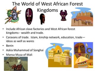 The World of West African Forest
                  Kingdoms


• Include African slave factories and West African forest
  kingdoms-- wealth and trade.
• Caravans of trade. Islam, kinship network, education, trade—
  ideas as well as wares
• Benin
• Askia Muhammad of Songhai
• Mansa Musa of Mali
 