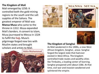 The Kingdom of Mali
Mali emerged by 1250. It
controlled both the gold-mining
regions to the south and the salt
supplies of the Sahara. The
greatest emperor of Mali was
Mansa Musa who came to the
throne in 1312. Musa expanded
Mali’s borders. A convert to Islam,
Musa journeyed to Mecca in 1324
to fulfill the hajj. Musa’s
pilgrimage forged new ties with
Muslim states and brought             The Kingdom of Songhai
scholars and artists to Mali.         As Mali weakened in the 1400s, a new West
                                      African kingdom, Songhai , arose. Songhai
                   Askia Muhammad
                                      forged the largest state that had ever
                                      existed in West Africa. The kingdom
                                      controlled trade routes and wealthy cities
                                      like Timbuktu, a leading center of learning.
                                      Songhai prospered until about 1586. At that
                                      time, civil war and invasion weakened and
                                      splintered the empire.
 
