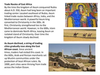 Trade Routes of East Africa
By the time the kingdom of Axum conquered Nubia
about A.D. 350, Axum had long been an important
trading center. Located southeast of Nubia, Axum
linked trade routes between Africa, India, and the
Mediterranean world. A powerful Axum king
converted to Christianity in the 300s. At
first, Christianity strengthened ties to the
Mediterranean world. However, in the 600s, Islam
came to dominate North Africa, leaving Axum an
isolated island of Christianity. Over time the
kingdom of Axum slowly declined.

As Axum declined, a string of trading
cities gradually rose along the East
African coast. Since ancient
times, traders had visited this coast. In
the 600s, Arab and Persian merchants set
up Muslim communities under the
protection of local African rulers. By
1000, port cities were thriving from trade
across the Indian Ocean.
 