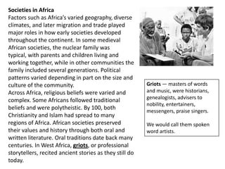 Societies in Africa
Factors such as Africa’s varied geography, diverse
climates, and later migration and trade played
major roles in how early societies developed
throughout the continent. In some medieval
African societies, the nuclear family was
typical, with parents and children living and
working together, while in other communities the
family included several generations. Political
patterns varied depending in part on the size and
culture of the community.                                Griots — masters of words
Across Africa, religious beliefs were varied and         and music, were historians,
                                                         genealogists, advisers to
complex. Some Africans followed traditional
                                                         nobility, entertainers,
beliefs and were polytheistic. By 100, both
                                                         messengers, praise singers.
Christianity and Islam had spread to many
regions of Africa. African societies preserved           We would call them spoken
their values and history through both oral and           word artists.
written literature. Oral traditions date back many
centuries. In West Africa, griots, or professional
storytellers, recited ancient stories as they still do
today.
 