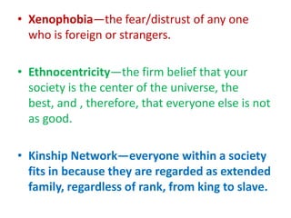 • Xenophobia—the fear/distrust of any one
  who is foreign or strangers.

• Ethnocentricity—the firm belief that your
  society is the center of the universe, the
  best, and , therefore, that everyone else is not
  as good.

• Kinship Network—everyone within a society
  fits in because they are regarded as extended
  family, regardless of rank, from king to slave.
 