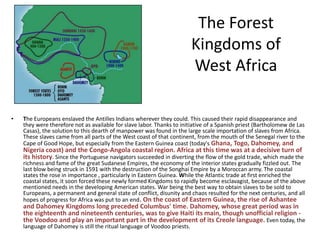 The Forest
                                                                          Kingdoms of
                                                                          West Africa

•   The Europeans enslaved the Antilles Indians wherever they could. This caused their rapid disappearance and
    they were therefore not as available for slave labor. Thanks to initiative of a Spanish priest (Bartholomew de Las
    Casas), the solution to this dearth of manpower was found in the large scale importation of slaves from Africa.
    These slaves came from all parts of the West coast of that continent, from the mouth of the Senegal river to the
    Cape of Good Hope, but especially from the Eastern Guinea coast (today's Ghana, Togo, Dahomey, and
    Nigeria coast) and the Congo-Angola coastal region. Africa at this time was at a decisive turn of
    its history. Since the Portuguese navigators succeeded in diverting the flow of the gold trade, which made the
    richness and fame of the great Sudanese Empires, the economy of the interior states gradually fizzled out. The
    last blow being struck in 1591 with the destruction of the Songhai Empire by a Moroccan army. The coastal
    states the rose in importance , particularly in Eastern Guinea. While the Atlantic trade at first enriched the
    coastal states, it soon forced these newly formed Kingdoms to rapidly become esclavagist, because of the above
    mentioned needs in the developing American states. War being the best way to obtain slaves to be sold to
    Europeans, a permanent and general state of conflict, disunity and chaos resulted for the next centuries, and all
    hopes of progress for Africa was put to an end. On the coast of Eastern Guinea, the rise of Ashantee
    and Dahomey Kingdoms long preceded Columbus' time. Dahomey, whose great period was in
    the eighteenth and nineteenth centuries, was to give Haiti its main, though unofficial religion -
    the Voodoo and play an important part in the development of its Creole language. Even today, the
    language of Dahomey is still the ritual language of Voodoo priests.
 