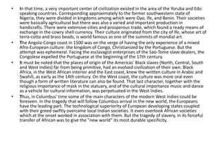 •   In that time, a very important center of civilization existed in the area of the Yoruba and Edo
    speaking countries. Corresponding approximately to the former southwestern state of
    Nigeria, they were divided in kingdoms among which were Oyo, Ife, and Benin. Their societies
    were basically agricultural but there was also a varied and important production in
    handicrafts. There were extensive cities and prosperous trade, which found a ready means of
    exchange in the cowry shell currency. Their culture originated from the city of Ife, whose art of
    terra-cotta and brass beads, is world famous as one of the summits of mondial art.
•   The Angola-Congo coast in 1500 was on the verge of having the only experience of a mixed
    Afro-European culture: the kingdom of Congo, Christianized by the Portuguese. But the
    attempt was ephemeral. Facing the esclavagist enterprises of the Sao-Tome slave dealers, the
    Congolese expelled the Portuguese at the beginning of the 17th century.
•   It must be noted that the places of origin of the Americas' Black slaves (North, Central, South
    and West Indies) far from being primitive, had an evolved civilization of their own. Black
    Africa, in the West African interior and the East coast, knew the written culture in Arabic and
    Swahili, as early as the 14th century. On the West coast, the culture was more oral even
    though a form of written literature can also be found. That last character, together with the
    religious importance of mask in the statuary, and of the cultural importance music and dance
    as a vehicle for cultural information, was perpetuated in the West Indies.
•   Thus, in Columbus' time some of the main characters of the modern West Indies could be
    foreseen. In the tragedy that will follow Columbus arrival in the new world, the Europeans
    have the leading part. The technological superiority of European developing states coupled
    with their greed swiftly overcame local Indian societies. It even overtook African societies
    which at the onset worked in association with them. But the tragedy of slavery, in its forceful
    transfer of African was to give the "new world" its most durable specificity.
 